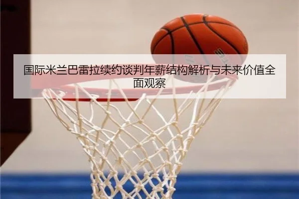 国际米兰巴雷拉续约谈判年薪结构解析与未来价值全面观察