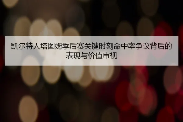凯尔特人塔图姆季后赛关键时刻命中率争议背后的表现与价值审视