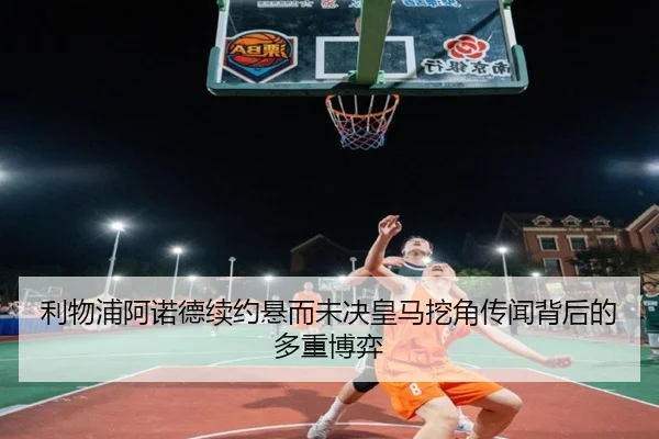 利物浦阿诺德续约悬而未决皇马挖角传闻背后的多重博弈