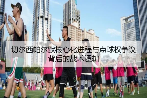 切尔西帕尔默核心化进程与点球权争议背后的战术逻辑
