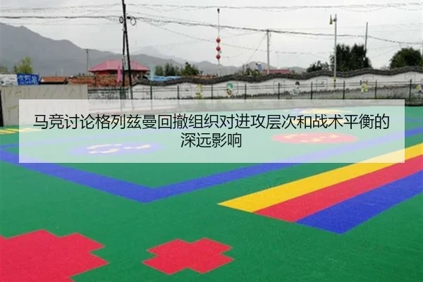 马竞讨论格列兹曼回撤组织对进攻层次和战术平衡的深远影响