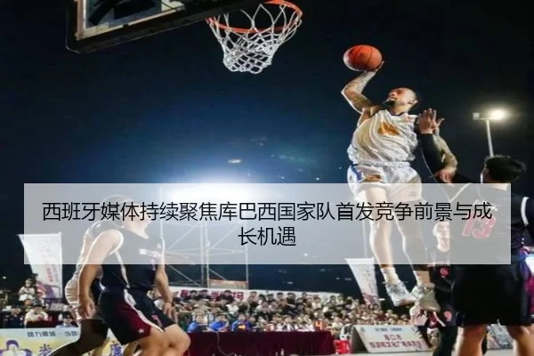 西班牙媒体持续聚焦库巴西国家队首发竞争前景与成长机遇