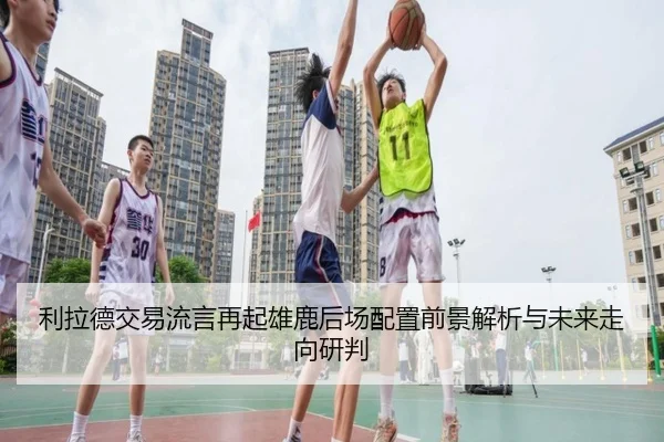 利拉德交易流言再起雄鹿后场配置前景解析与未来走向研判