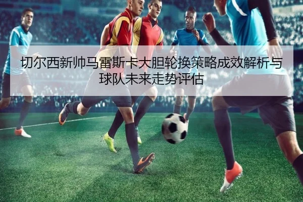 切尔西新帅马雷斯卡大胆轮换策略成效解析与球队未来走势评估