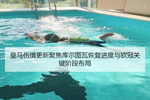 皇马伤情更新聚焦库尔图瓦恢复进度与欧冠关键阶段布局