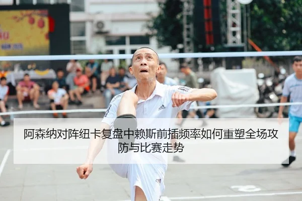 阿森纳对阵纽卡复盘中赖斯前插频率如何重塑全场攻防与比赛走势
