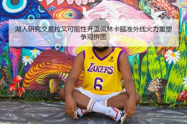 湖人研究交易拉文可能性升温佩林卡瞄准外线火力重塑争冠拼图