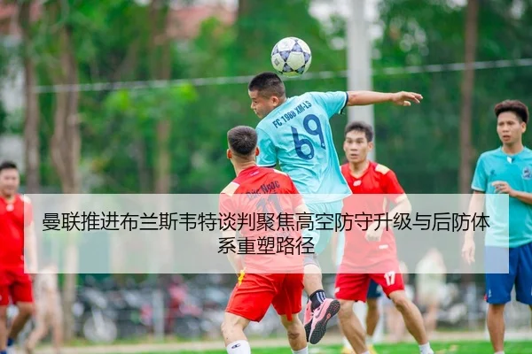 曼联推进布兰斯韦特谈判聚焦高空防守升级与后防体系重塑路径